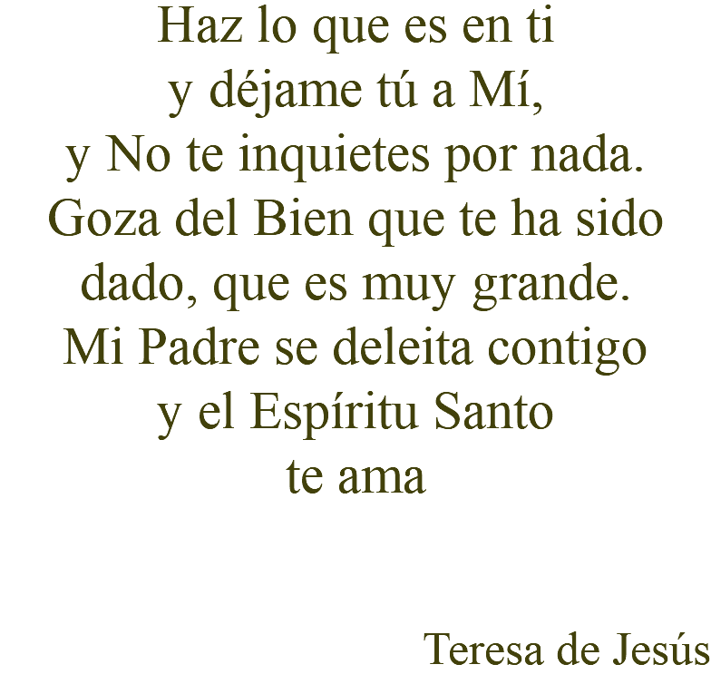 Haz lo que es en ti y déjame tú a Mí, y No te inquietes por nada. Goza del Bien que te ha sido dado, que es muy grande. Mi Padre se deleita contigo y el Espíritu Santo te ama Teresa de Jesús