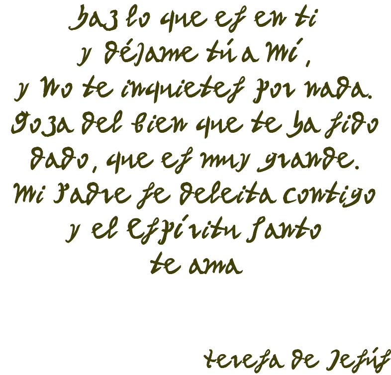 Haz lo que es en ti y déjame tú a Mí, y No te inquietes por nada. Goza del Bien que te ha sido dado, que es muy grande. Mi Padre se deleita contigo y el Espíritu Santo te ama Teresa de Jesús