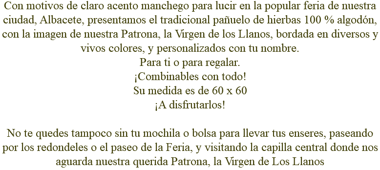 Con motivos de claro acento manchego para lucir en la popular feria de nuestra ciudad, Albacete, presentamos el tradicional pañuelo de hierbas 100 % algodón, con la imagen de nuestra Patrona, la Virgen de los Llanos, bordada en diversos y vivos colores, y personalizados con tu nombre. Para ti o para regalar. ¡Combinables con todo! Su medida es de 60 x 60 ¡A disfrutarlos! No te quedes tampoco sin tu mochila o bolsa para llevar tus enseres, paseando por los redondeles o el paseo de la Feria, y visitando la capilla central donde nos aguarda nuestra querida Patrona, la Virgen de Los Llanos