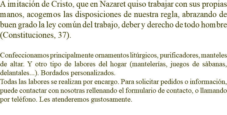 A imitación de Cristo, que en Nazaret quiso trabajar con sus propias manos, acogemos las disposiciones de nuestra regla, abrazando de buen grado la ley común del trabajo, deber y derecho de todo hombre (Constituciones, 37). Confeccionamos principalmente ornamentos litúrgicos, purificadores, manteles de altar. Y otro tipo de labores del hogar (mantelerías, juegos de sábanas, delantales...). Bordados personalizados. Todas las labores se realizan por encargo. Para solicitar pedidos o información, puede contactar con nosotras rellenando el formulario de contacto, o llamando por teléfono. Les atenderemos gustosamente. 